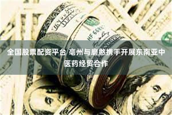 全国股票配资平台 亳州与磨憨携手开展东南亚中医药经贸合作