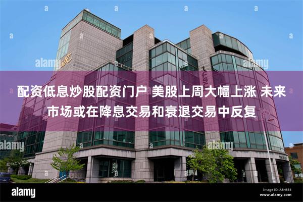 配资低息炒股配资门户 美股上周大幅上涨 未来市场或在降息交易和衰退交易中反复