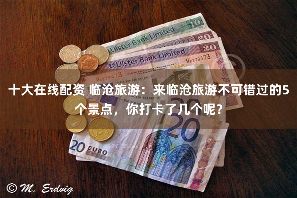 十大在线配资 临沧旅游：来临沧旅游不可错过的5个景点，你打卡了几个呢？