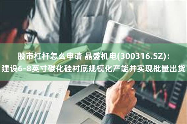 股市杠杆怎么申请 晶盛机电(300316.SZ)：建设6-8英寸碳化硅衬底规模化产能并实现批量出货