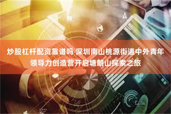 炒股杠杆配资靠谱吗 深圳南山桃源街道中外青年领导力创造营开启塘朗山探索之旅
