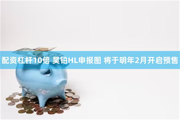 配资杠杆10倍 昊铂HL申报图 将于明年2月开启预售