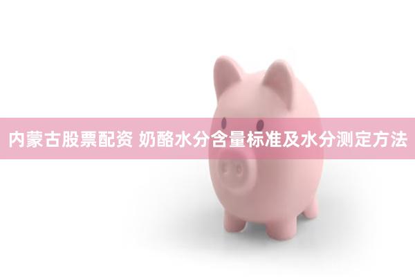 内蒙古股票配资 奶酪水分含量标准及水分测定方法