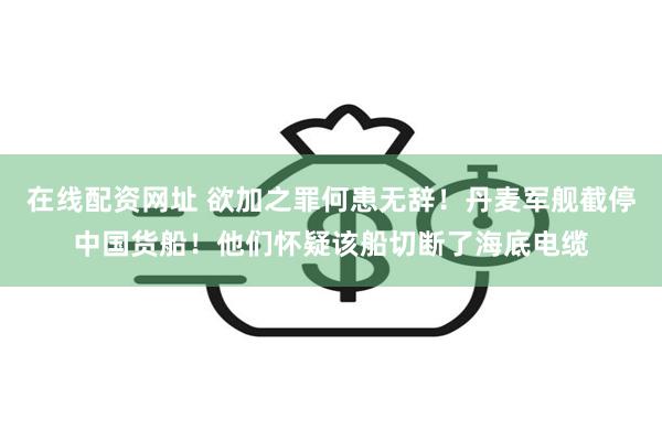 在线配资网址 欲加之罪何患无辞！丹麦军舰截停中国货船！他们怀疑该船切断了海底电缆