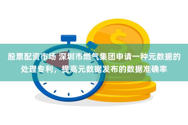 股票配资市场 深圳市燃气集团申请一种元数据的处理专利，提高元数据发布的数据准确率