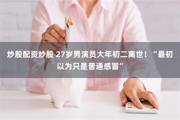 炒股配资炒股 27岁男演员大年初二离世！“最初以为只是普通感冒”