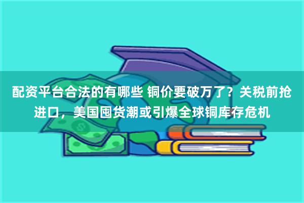 配资平台合法的有哪些 铜价要破万了？关税前抢进口，美国囤货潮或引爆全球铜库存危机