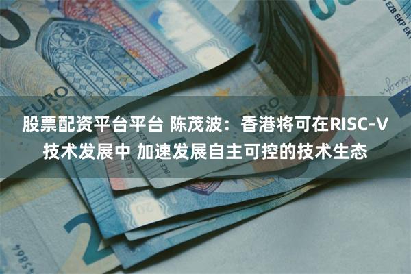 股票配资平台平台 陈茂波：香港将可在RISC-V技术发展中 加速发展自主可控的技术生态