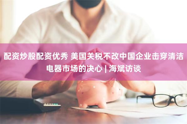 配资炒股配资优秀 美国关税不改中国企业击穿清洁电器市场的决心 | 海斌访谈
