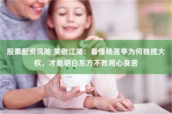 股票配资风险 笑傲江湖：看懂杨莲亭为何独揽大权，才能明白东方不败用心良苦