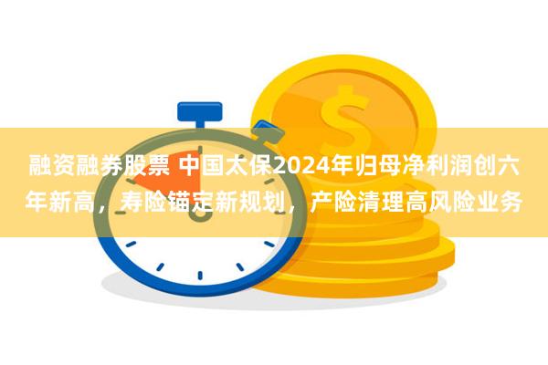 融资融券股票 中国太保2024年归母净利润创六年新高，寿险锚定新规划，产险清理高风险业务