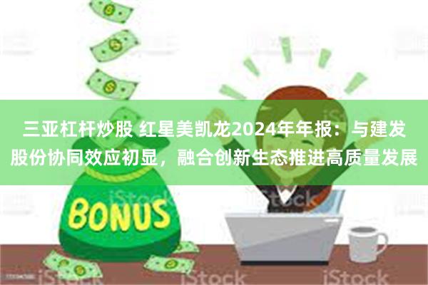 三亚杠杆炒股 红星美凯龙2024年年报：与建发股份协同效应初显，融合创新生态推进高质量发展