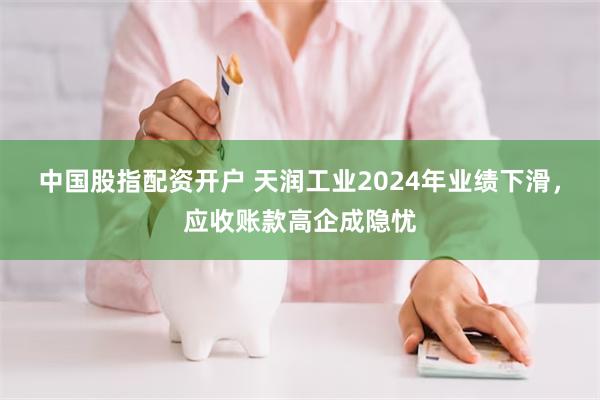 中国股指配资开户 天润工业2024年业绩下滑，应收账款高企成隐忧