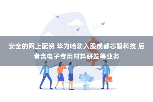 安全的网上配资 华为哈勃入股成都芯曌科技 后者含电子专用材料研发等业务