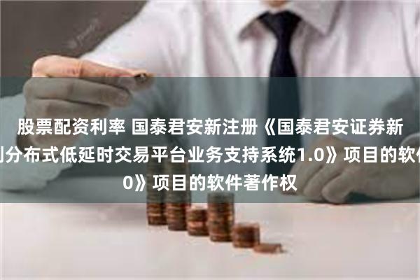 股票配资利率 国泰君安新注册《国泰君安证券新一代信创分布式低延时交易平台业务支持系统1.0》项目的软件著作权