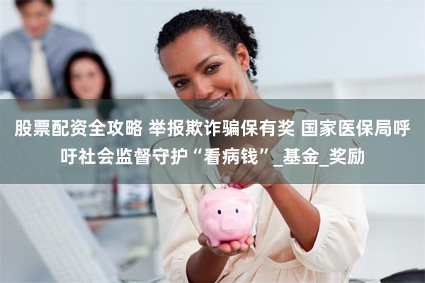 股票配资全攻略 举报欺诈骗保有奖 国家医保局呼吁社会监督守护“看病钱”_基金_奖励