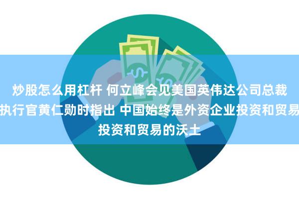 炒股怎么用杠杆 何立峰会见美国英伟达公司总裁兼首席执行官黄仁勋时指出 中国始终是外资企业投资和贸易的沃土