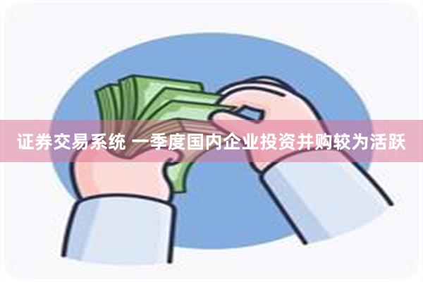 证券交易系统 一季度国内企业投资并购较为活跃