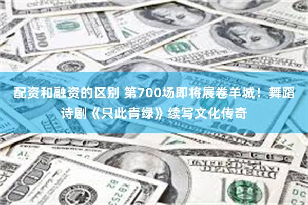 配资和融资的区别 第700场即将展卷羊城！舞蹈诗剧《只此青绿》续写文化传奇