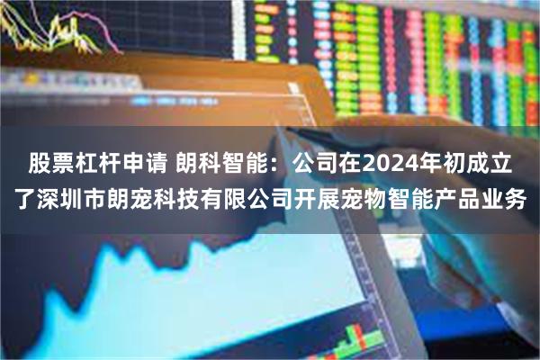 股票杠杆申请 朗科智能：公司在2024年初成立了深圳市朗宠科技有限公司开展宠物智能产品业务