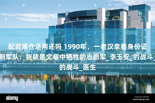 配资爆仓还用还吗 1990年，一老汉拿着身份证明来到军队：我就是文章中牺牲的志愿军_李玉安_的战斗_医生