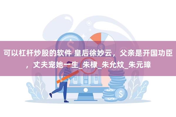 可以杠杆炒股的软件 皇后徐妙云，父亲是开国功臣，丈夫宠她一生_朱棣_朱允炆_朱元璋