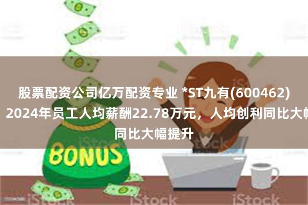股票配资公司亿万配资专业 *ST九有(600462)年报：2024年员工人均薪酬22.78万元，人均创利同比大幅提升