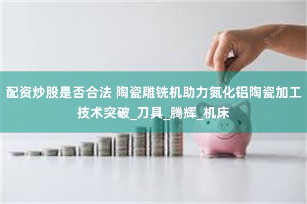 配资炒股是否合法 陶瓷雕铣机助力氮化铝陶瓷加工技术突破_刀具_腾辉_机床