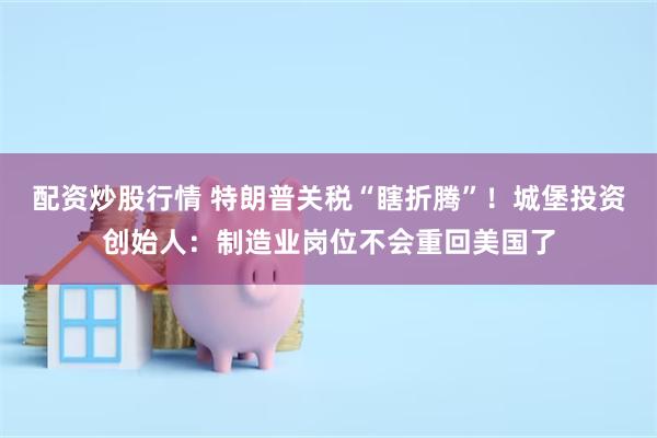 配资炒股行情 特朗普关税“瞎折腾”！城堡投资创始人：制造业岗位不会重回美国了