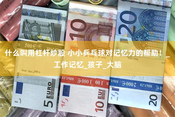 什么叫用杠杆炒股 小小乒乓球对记忆力的帮助！_工作记忆_孩子_大脑