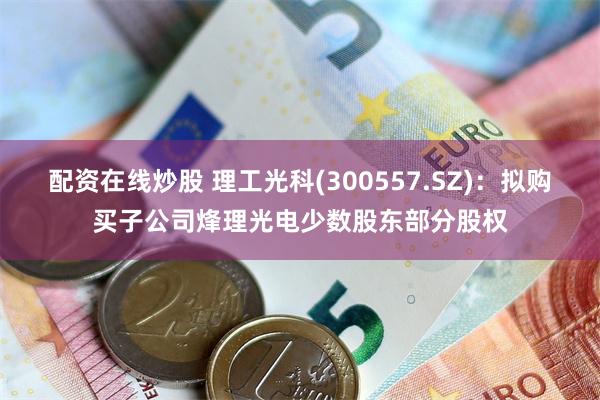 配资在线炒股 理工光科(300557.SZ)：拟购买子公司烽理光电少数股东部分股权