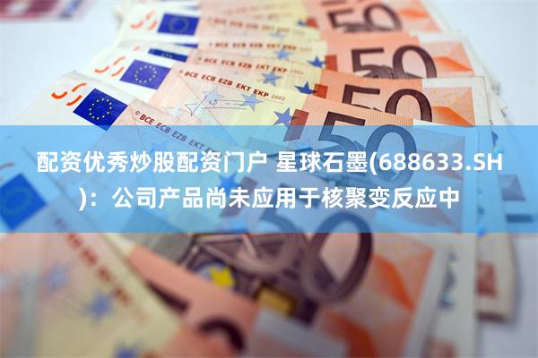 配资优秀炒股配资门户 星球石墨(688633.SH)：公司产品尚未应用于核聚变反应中