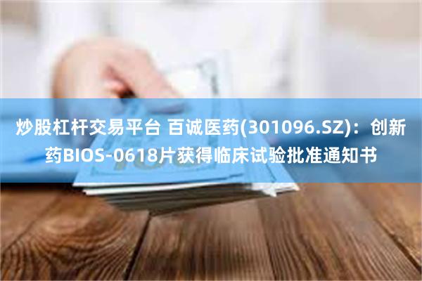 炒股杠杆交易平台 百诚医药(301096.SZ)：创新药BIOS-0618片获得临床试验批准通知书