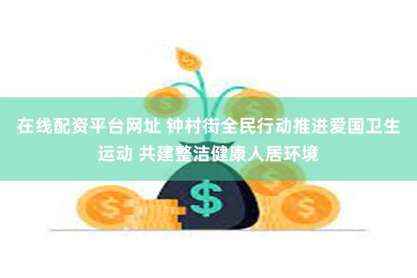 在线配资平台网址 钟村街全民行动推进爱国卫生运动 共建整洁健康人居环境
