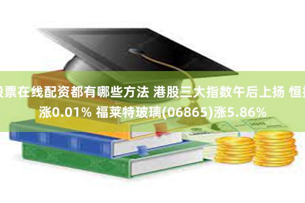 股票在线配资都有哪些方法 港股三大指数午后上扬 恒指涨0.01% 福莱特玻璃(06865)涨5.86%