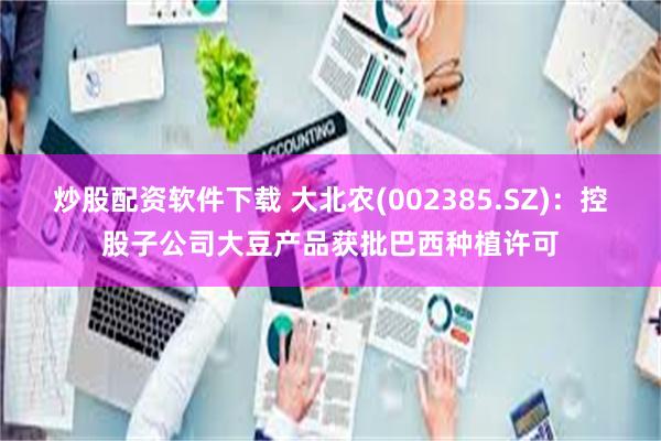 炒股配资软件下载 大北农(002385.SZ)：控股子公司大豆产品获批巴西种植许可