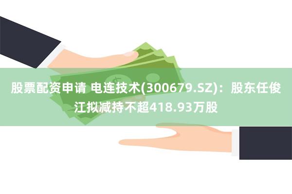 股票配资申请 电连技术(300679.SZ)：股东任俊江拟减持不超418.93万股
