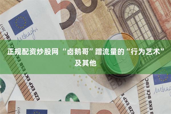 正规配资炒股网 “卤鹅哥”蹭流量的“行为艺术”及其他