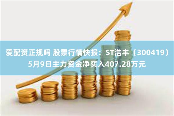 爱配资正规吗 股票行情快报：ST浩丰（300419）5月9日主力资金净买入407.28万元