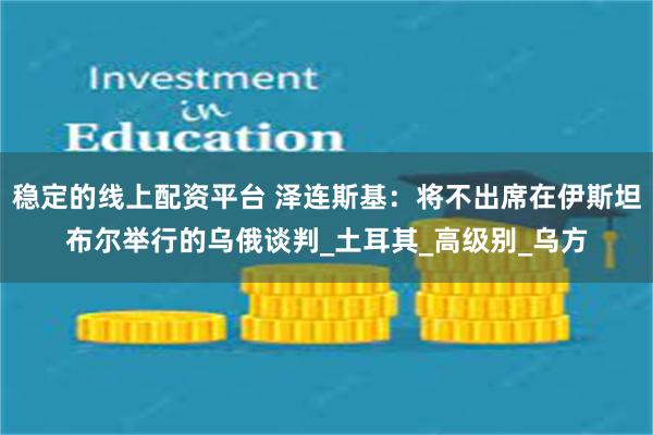 稳定的线上配资平台 泽连斯基：将不出席在伊斯坦布尔举行的乌俄谈判_土耳其_高级别_乌方