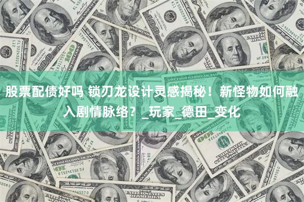 股票配债好吗 锁刃龙设计灵感揭秘！新怪物如何融入剧情脉络？_玩家_德田_变化