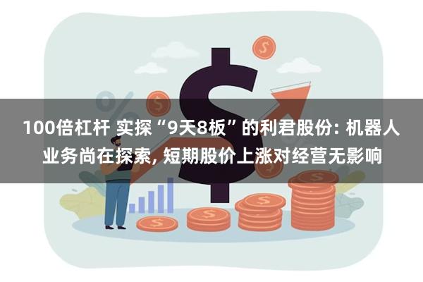 100倍杠杆 实探“9天8板”的利君股份: 机器人业务尚在探索, 短期股价上涨对经营无影响