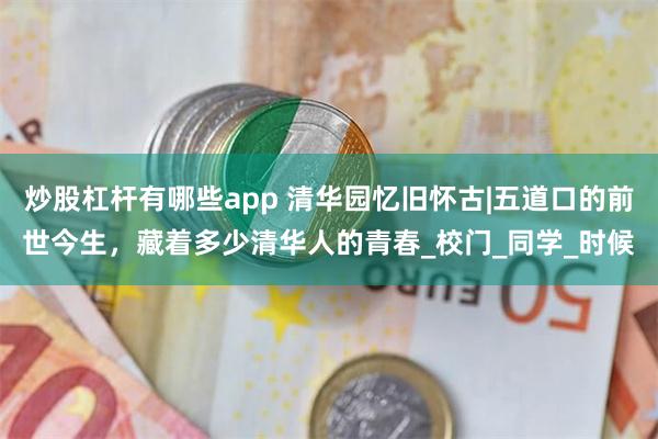 炒股杠杆有哪些app 清华园忆旧怀古|五道口的前世今生，藏着多少清华人的青春_校门_同学_时候