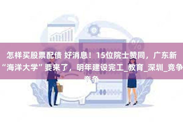 怎样买股票配债 好消息！15位院士赞同，广东新“海洋大学”要来了，明年建设完工_教育_深圳_竞争