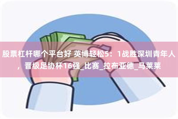 股票杠杆哪个平台好 英博轻松5：1战胜深圳青年人，晋级足协杯16强_比赛_拉布亚德_马莱莱