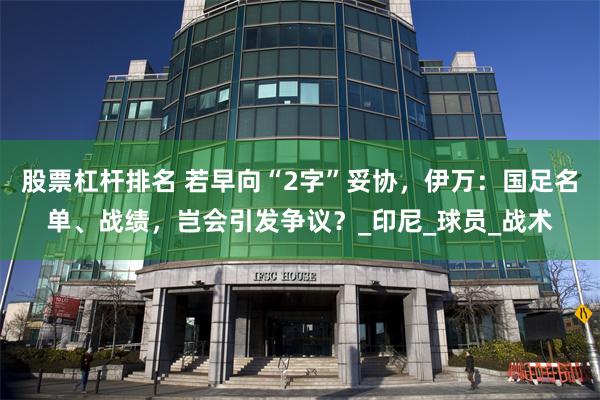 股票杠杆排名 若早向“2字”妥协，伊万：国足名单、战绩，岂会引发争议？_印尼_球员_战术