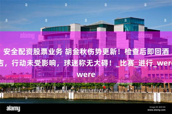 安全配资股票业务 胡金秋伤势更新！检查后即回酒店，行动未受影响，球迷称无大碍！_比赛_进行_were