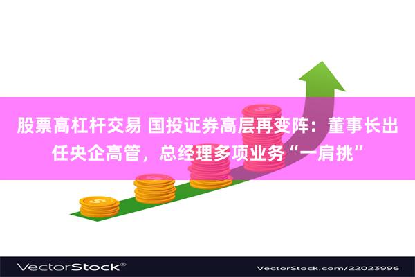 股票高杠杆交易 国投证券高层再变阵：董事长出任央企高管，总经理多项业务“一肩挑”