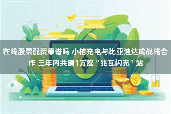 在线股票配资靠谱吗 小桔充电与比亚迪达成战略合作 三年内共建1万座“兆瓦闪充”站