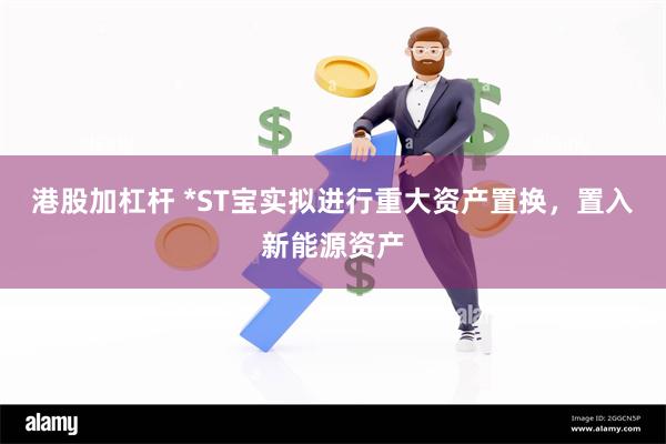 港股加杠杆 *ST宝实拟进行重大资产置换，置入新能源资产